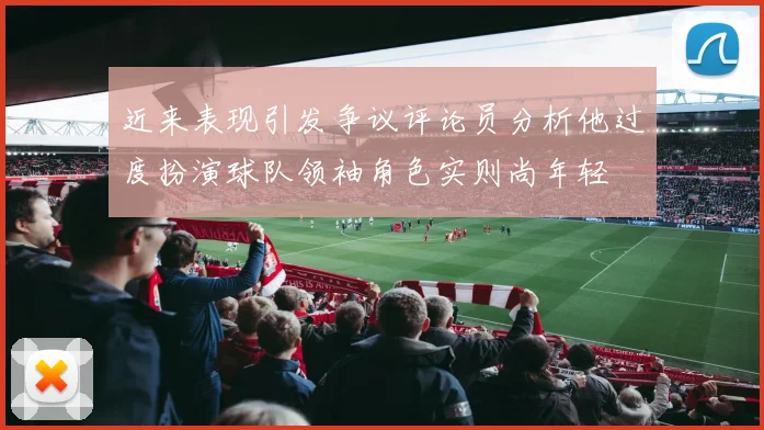 近来表现引发争议评论员分析他过度扮演球队领袖角色实则尚年轻