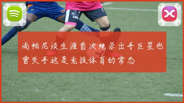 尚帕尼谈生涯首次绝杀出手巨星也曾失手这是竞技体育的常态