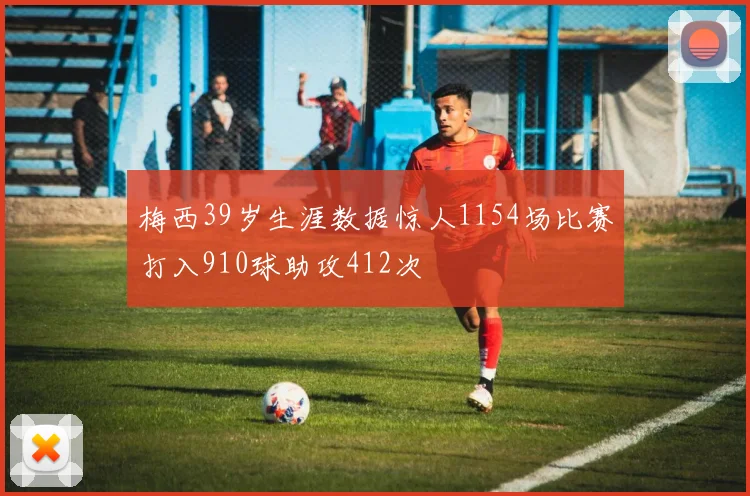 梅西39岁生涯数据惊人1154场比赛打入910球助攻412次