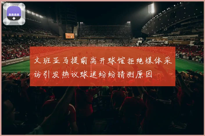 文班亚马提前离开球馆拒绝媒体采访引发热议球迷纷纷猜测原因