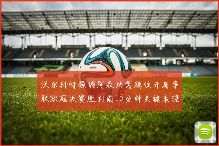 沃尔科特强调阿森纳需稳住开局争取欧冠决赛胜利前15分钟关键表现