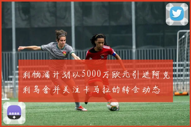 利物浦计划以5000万欧元引进阿克利乌舍并关注卡马拉的转会动态