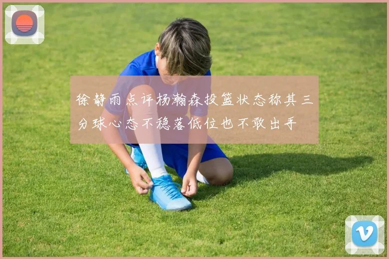 徐静雨点评杨瀚森投篮状态称其三分球心态不稳落低位也不敢出手