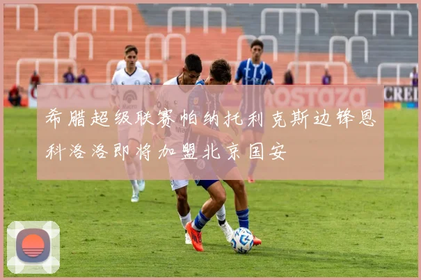 希腊超级联赛帕纳托利克斯边锋恩科洛洛即将加盟北京国安
