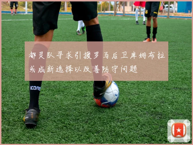 都灵队寻求引援罗马后卫库姆布拉或成新选择以改善防守问题