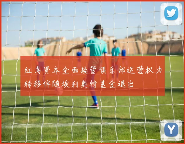 红鸟资本全面接管俱乐部运营权力转移伴随埃利奥特基金退出
