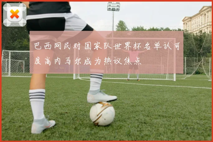 巴西网民对国家队世界杯名单认可度高内马尔成为热议焦点