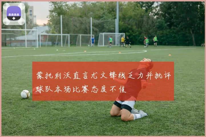 蒙托利沃直言尤文锋线乏力并批评球队本场比赛态度不佳