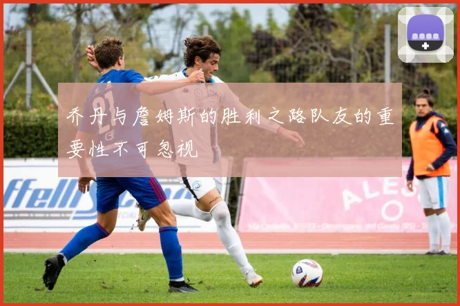 乔丹与詹姆斯的胜利之路队友的重要性不可忽视