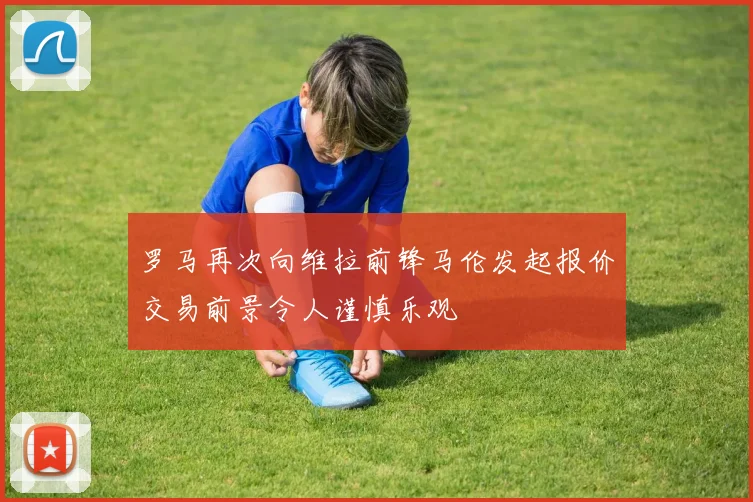 罗马再次向维拉前锋马伦发起报价交易前景令人谨慎乐观