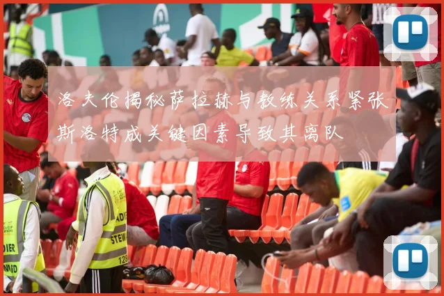 洛夫伦揭秘萨拉赫与教练关系紧张斯洛特成关键因素导致其离队