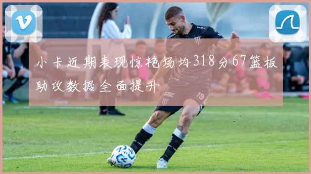 小卡近期表现惊艳场均318分67篮板助攻数据全面提升