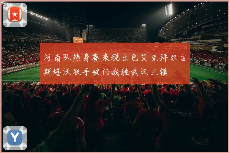 河南队热身赛表现出色艾克拜尔古斯塔沃联手破门战胜武汉三镇