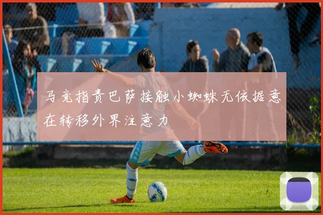 马竞指责巴萨接触小蜘蛛无依据意在转移外界注意力