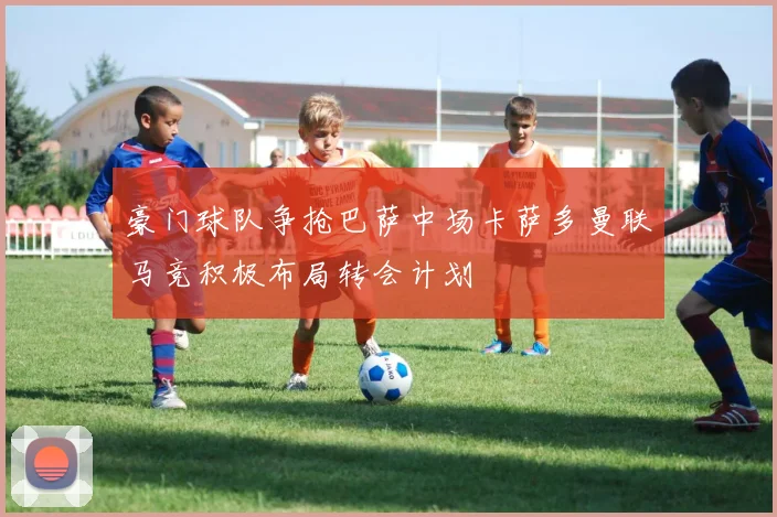 豪门球队争抢巴萨中场卡萨多曼联马竞积极布局转会计划