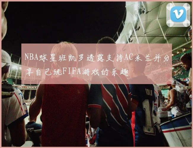 NBA球星班凯罗透露支持AC米兰并分享自己玩FIFA游戏的乐趣
