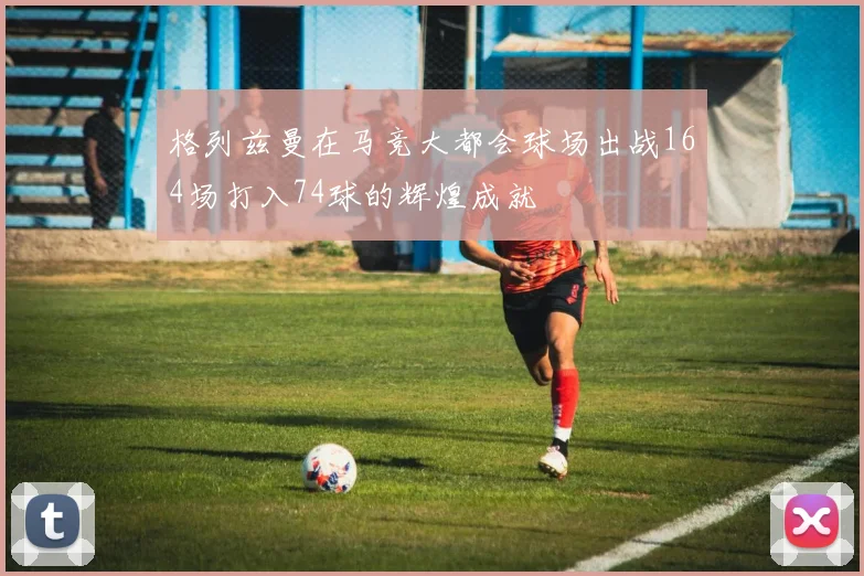 格列兹曼在马竞大都会球场出战164场打入74球的辉煌成就