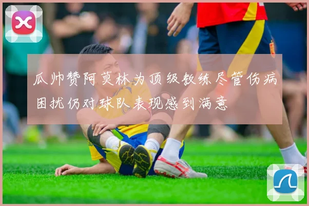 瓜帅赞阿莫林为顶级教练尽管伤病困扰仍对球队表现感到满意