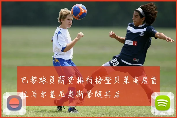 巴黎球员薪资排行榜登贝莱高居首位马尔基尼奥斯紧随其后