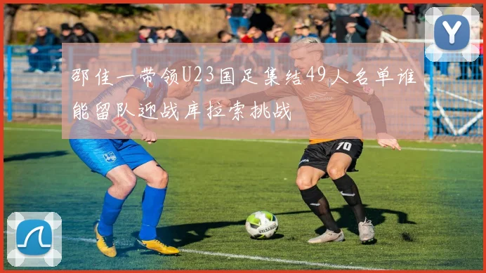 邵佳一带领U23国足集结49人名单谁能留队迎战库拉索挑战