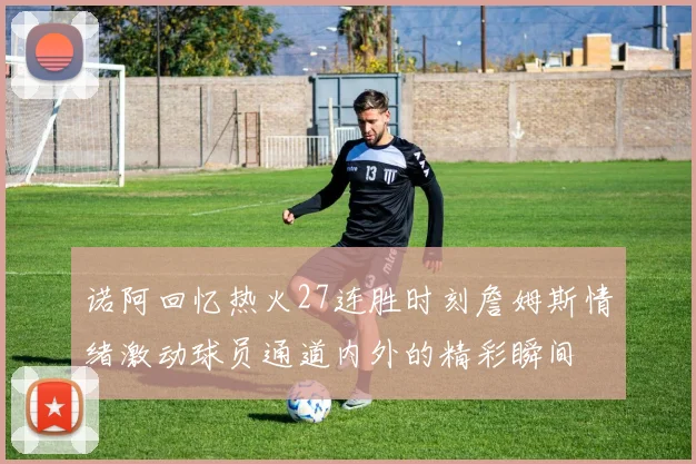 诺阿回忆热火27连胜时刻詹姆斯情绪激动球员通道内外的精彩瞬间