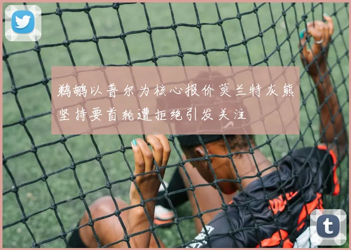 鹈鹕以普尔为核心报价莫兰特灰熊坚持要首轮遭拒绝引发关注