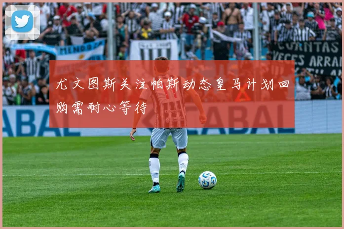 尤文图斯关注帕斯动态皇马计划回购需耐心等待