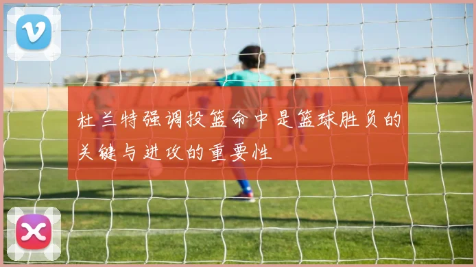 杜兰特强调投篮命中是篮球胜负的关键与进攻的重要性
