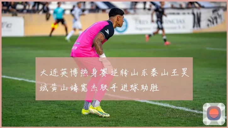 大连英博热身赛逆转山东泰山王昊斌黄山靖宽杰联手进球助胜
