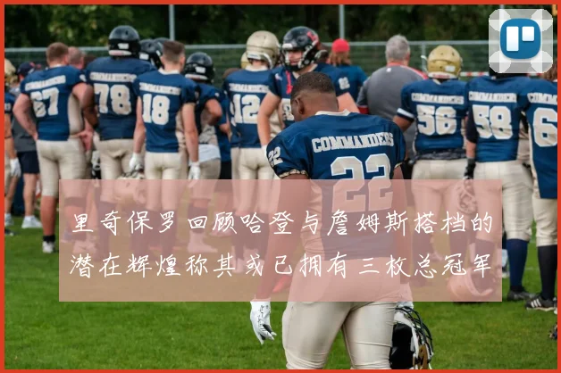 里奇保罗回顾哈登与詹姆斯搭档的潜在辉煌称其或已拥有三枚总冠军戒指