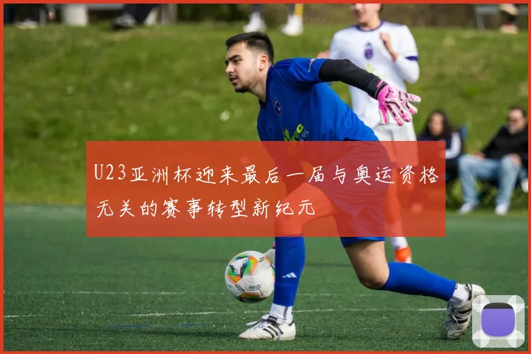 U23亚洲杯迎来最后一届与奥运资格无关的赛事转型新纪元